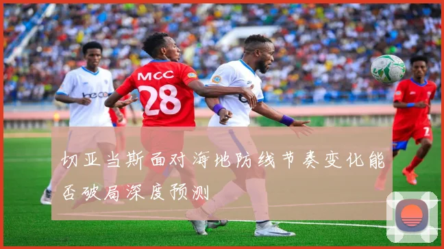 切亚当斯面对海地防线节奏变化能否破局深度预测