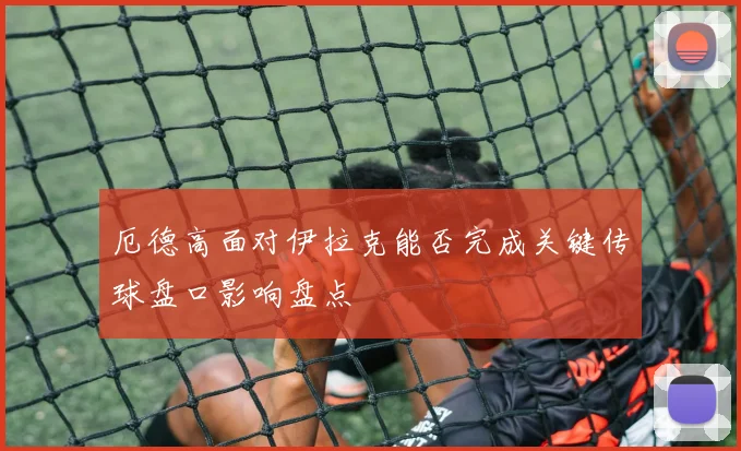 厄德高面对伊拉克能否完成关键传球盘口影响盘点