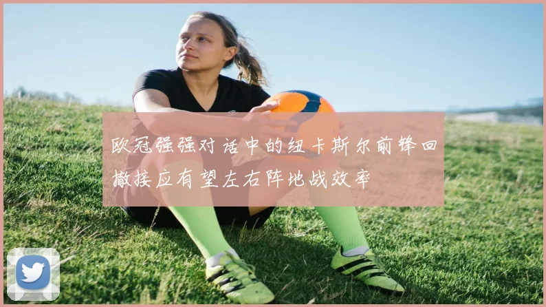 欧冠强强对话中的纽卡斯尔前锋回撤接应有望左右阵地战效率