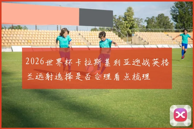 2026世界杯卡拉斯基利亚迎战英格兰远射选择是否合理看点梳理