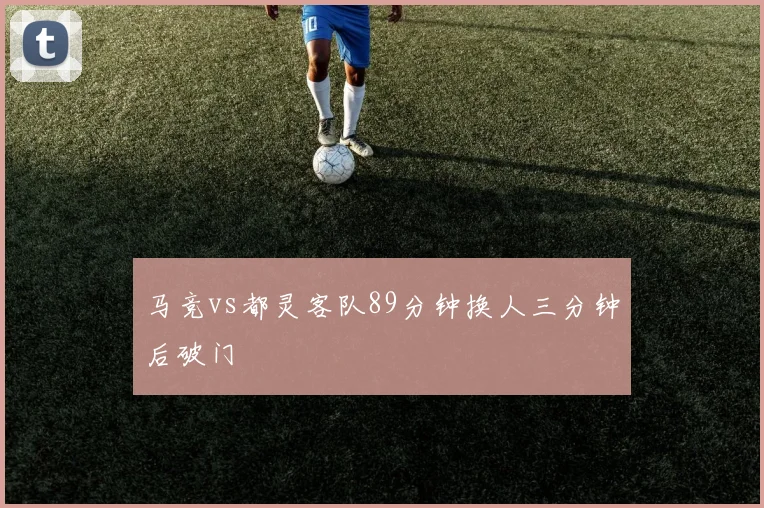 马竞vs都灵客队89分钟换人三分钟后破门