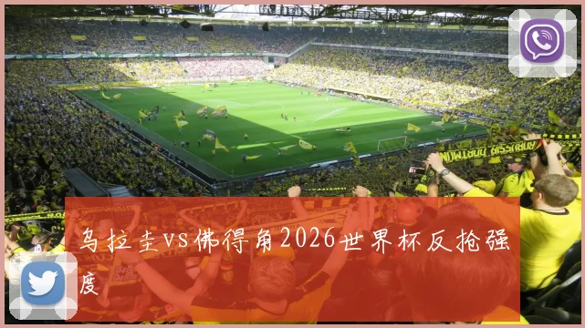 乌拉圭vs佛得角2026世界杯反抢强度