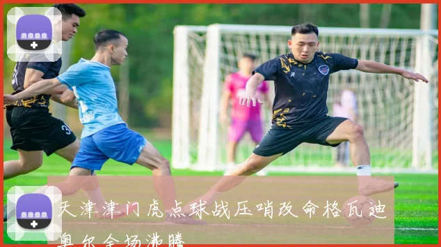 天津津门虎点球战压哨改命格瓦迪奥尔全场沸腾