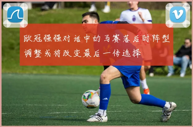 欧冠强强对话中的马赛落后时阵型调整或将改变最后一传选择