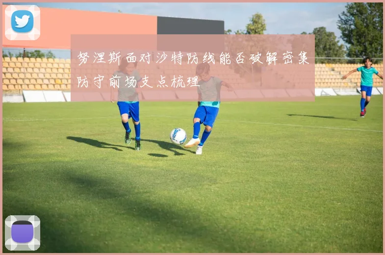 努涅斯面对沙特防线能否破解密集防守前场支点梳理