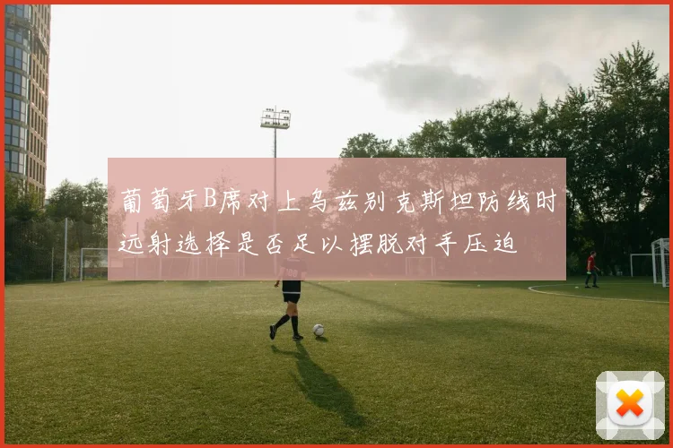 葡萄牙B席对上乌兹别克斯坦防线时远射选择是否足以摆脱对手压迫
