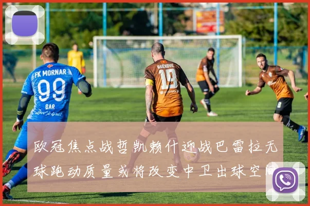 欧冠焦点战哲凯赖什迎战巴雷拉无球跑动质量或将改变中卫出球空间