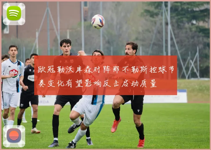 欧冠勒沃库森对阵那不勒斯控球节奏变化有望影响反击启动质量