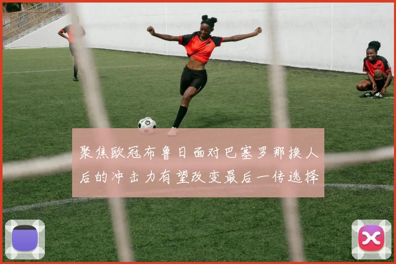 聚焦欧冠布鲁日面对巴塞罗那换人后的冲击力有望改变最后一传选择