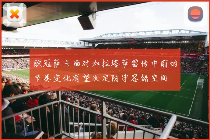 欧冠萨卡面对加拉塔萨雷传中前的节奏变化有望决定防守容错空间